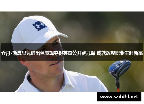 乔丹·斯皮思凭借出色表现夺得英国公开赛冠军 成就辉煌职业生涯新高