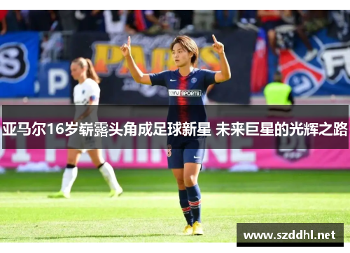 亚马尔16岁崭露头角成足球新星 未来巨星的光辉之路