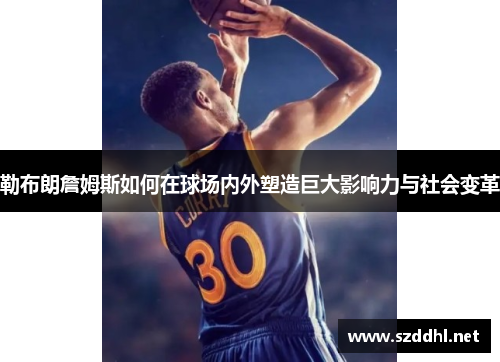 勒布朗詹姆斯如何在球场内外塑造巨大影响力与社会变革