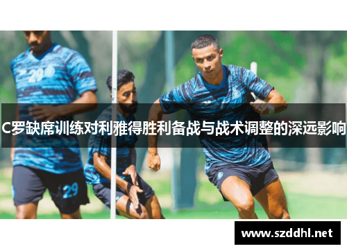 C罗缺席训练对利雅得胜利备战与战术调整的深远影响