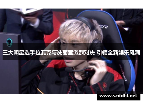 三大明星选手拉菲克与冼丽莹激烈对决 引领全新娱乐风潮