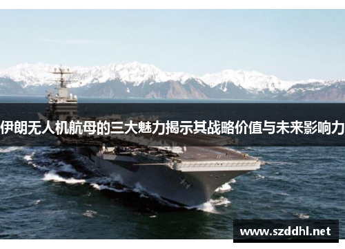 伊朗无人机航母的三大魅力揭示其战略价值与未来影响力