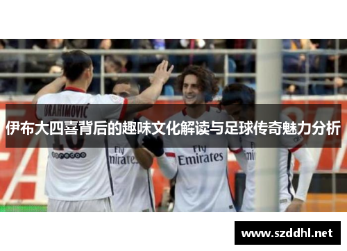 伊布大四喜背后的趣味文化解读与足球传奇魅力分析