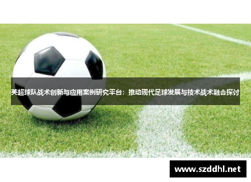 英超球队战术创新与应用案例研究平台：推动现代足球发展与技术战术融合探讨
