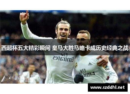 西超杯五大精彩瞬间 皇马大胜马略卡成历史经典之战