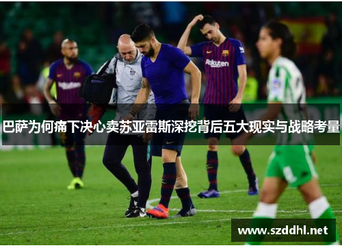 巴萨为何痛下决心卖苏亚雷斯深挖背后五大现实与战略考量 巴萨为何痛下决心卖苏亚雷斯深挖背后五大现实与战略考量
