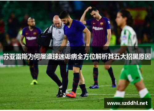 苏亚雷斯为何屡遭球迷诟病全方位解析其五大招黑原因