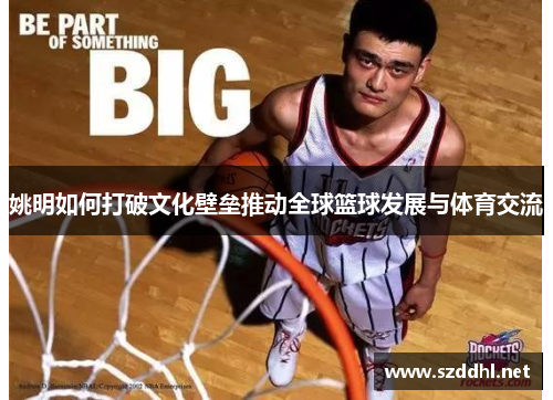 姚明如何打破文化壁垒推动全球篮球发展与体育交流 姚明如何打破文化壁垒推动全球篮球发展与体育交流
