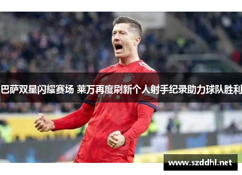 巴萨双星闪耀赛场 莱万再度刷新个人射手纪录助力球队胜利